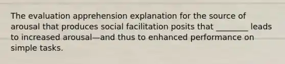 The evaluation apprehension explanation for the source of arousal that produces social facilitation posits that ________ leads to increased arousal—and thus to enhanced performance on simple tasks.