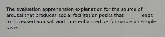 The evaluation apprehension explanation for the source of arousal that produces social facilitation posits that ______ leads to increased arousal, and thus enhanced performance on simple tasks.