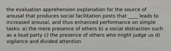 the evaluation apprehension explanation for the source of arousal that produces social facilitation posts that ____ leads to increased arousal, and thus enhanced performance on simple tasks: a) the mere presence of others b) a social distraction such as a loud party c) the presence of others who might judge us d) vigilance and divided attention