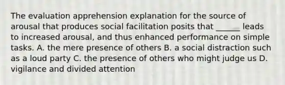 The evaluation apprehension explanation for the source of arousal that produces social facilitation posits that ______ leads to increased arousal, and thus enhanced performance on simple tasks. A. the mere presence of others B. a social distraction such as a loud party C. the presence of others who might judge us D. vigilance and divided attention