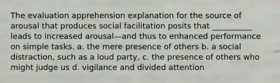 The evaluation apprehension explanation for the source of arousal that produces social facilitation posits that __________ leads to increased arousal—and thus to enhanced performance on simple tasks. a. the mere presence of others b. a social distraction, such as a loud party, c. the presence of others who might judge us d. vigilance and divided attention