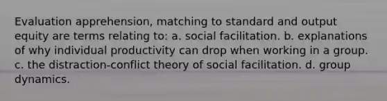 Evaluation apprehension, matching to standard and output equity are terms relating to: a. social facilitation. b. explanations of why individual productivity can drop when working in a group. c. the distraction-conflict theory of social facilitation. d. group dynamics.