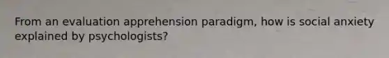 From an evaluation apprehension paradigm, how is social anxiety explained by psychologists?