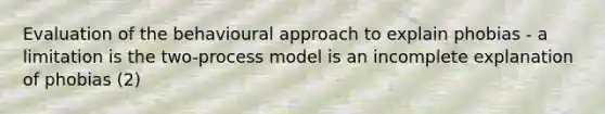 Evaluation of the behavioural approach to explain phobias - a limitation is the two-process model is an incomplete explanation of phobias (2)