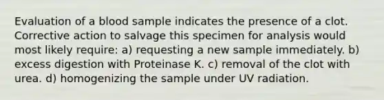 Evaluation of a blood sample indicates the presence of a clot. Corrective action to salvage this specimen for analysis would most likely require: a) requesting a new sample immediately. b) excess digestion with Proteinase K. c) removal of the clot with urea. d) homogenizing the sample under UV radiation.