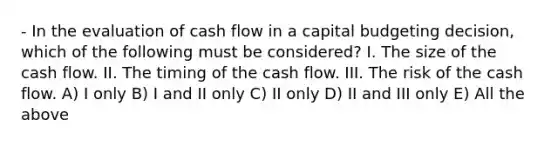 - In the evaluation of cash flow in a capital budgeting decision, which of the following must be considered? I. The size of the cash flow. II. The timing of the cash flow. III. The risk of the cash flow. A) I only B) I and II only C) II only D) II and III only E) All the above