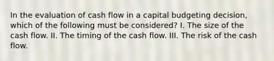 In the evaluation of cash flow in a capital budgeting decision, which of the following must be considered? I. The size of the cash flow. II. The timing of the cash flow. III. The risk of the cash flow.