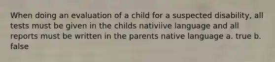 When doing an evaluation of a child for a suspected disability, all tests must be given in the childs nativiive language and all reports must be written in the parents native language a. true b. false