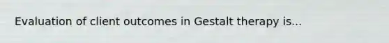 Evaluation of client outcomes in Gestalt therapy is...