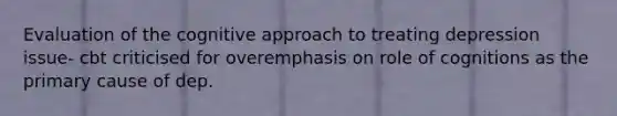 Evaluation of the cognitive approach to treating depression issue- cbt criticised for overemphasis on role of cognitions as the primary cause of dep.