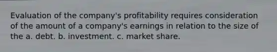 Evaluation of the company's profitability requires consideration of the amount of a company's earnings in relation to the size of the a. debt. b. investment. c. market share.