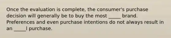 Once the evaluation is complete, the consumer's purchase decision will generally be to buy the most _____ brand. Preferences and even purchase intentions do not always result in an _____l purchase.