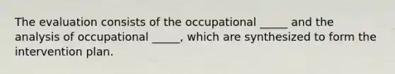 The evaluation consists of the occupational _____ and the analysis of occupational _____, which are synthesized to form the intervention plan.