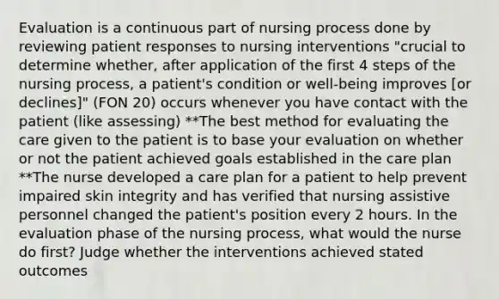 Evaluation is a continuous part of nursing process done by reviewing patient responses to nursing interventions "crucial to determine whether, after application of the first 4 steps of the nursing process, a patient's condition or well-being improves [or declines]" (FON 20) occurs whenever you have contact with the patient (like assessing) **The best method for evaluating the care given to the patient is to base your evaluation on whether or not the patient achieved goals established in the care plan **The nurse developed a care plan for a patient to help prevent impaired skin integrity and has verified that nursing assistive personnel changed the patient's position every 2 hours. In the evaluation phase of the nursing process, what would the nurse do first? Judge whether the interventions achieved stated outcomes