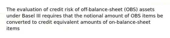 The evaluation of credit risk of off-balance-sheet (OBS) assets under Basel III requires that the notional amount of OBS items be converted to credit equivalent amounts of on-balance-sheet items