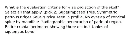 What is the evaluation criteria for a ap projection of the skull? Select all that apply. (pick 2) Superimposed TMJs. Symmetric petrous ridges Sella turcica seen in profile. No overlap of cervical spine by mandible. Radiographic penetration of parietal region. Entire cranial perimeter showing three distinct tables of squamous bone.