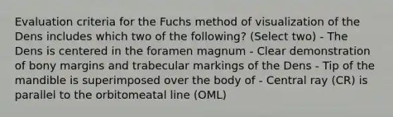 Evaluation criteria for the Fuchs method of visualization of the Dens includes which two of the following? (Select two) - The Dens is centered in the foramen magnum - Clear demonstration of bony margins and trabecular markings of the Dens - Tip of the mandible is superimposed over the body of - Central ray (CR) is parallel to the orbitomeatal line (OML)