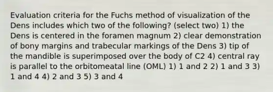 Evaluation criteria for the Fuchs method of visualization of the Dens includes which two of the following? (select two) 1) the Dens is centered in the foramen magnum 2) clear demonstration of bony margins and trabecular markings of the Dens 3) tip of the mandible is superimposed over the body of C2 4) central ray is parallel to the orbitomeatal line (OML) 1) 1 and 2 2) 1 and 3 3) 1 and 4 4) 2 and 3 5) 3 and 4