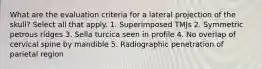 What are the evaluation criteria for a lateral projection of the skull? Select all that apply. 1. Superimposed TMJs 2. Symmetric petrous ridges 3. Sella turcica seen in profile 4. No overlap of cervical spine by mandible 5. Radiographic penetration of parietal region