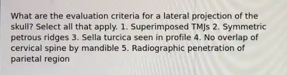 What are the evaluation criteria for a lateral projection of the skull? Select all that apply. 1. Superimposed TMJs 2. Symmetric petrous ridges 3. Sella turcica seen in profile 4. No overlap of cervical spine by mandible 5. Radiographic penetration of parietal region