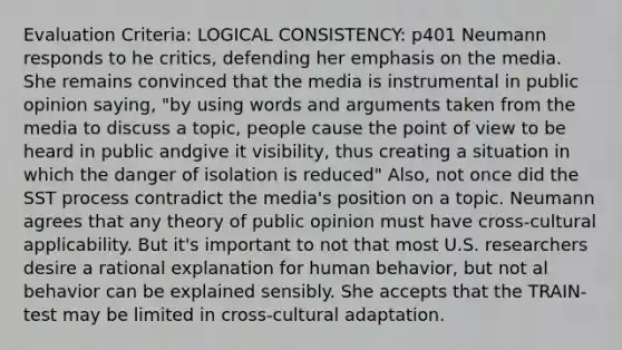 Evaluation Criteria: LOGICAL CONSISTENCY: p401 Neumann responds to he critics, defending her emphasis on the media. She remains convinced that the media is instrumental in public opinion saying, "by using words and arguments taken from the media to discuss a topic, people cause the point of view to be heard in public andgive it visibility, thus creating a situation in which the danger of isolation is reduced" Also, not once did the SST process contradict the media's position on a topic. Neumann agrees that any theory of public opinion must have cross-cultural applicability. But it's important to not that most U.S. researchers desire a rational explanation for human behavior, but not al behavior can be explained sensibly. She accepts that the TRAIN-test may be limited in cross-cultural adaptation.