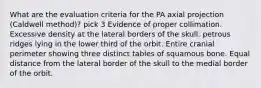 What are the evaluation criteria for the PA axial projection (Caldwell method)? pick 3 Evidence of proper collimation. Excessive density at the lateral borders of the skull. petrous ridges lying in the lower third of the orbit. Entire cranial perimeter showing three distinct tables of squamous bone. Equal distance from the lateral border of the skull to the medial border of the orbit.