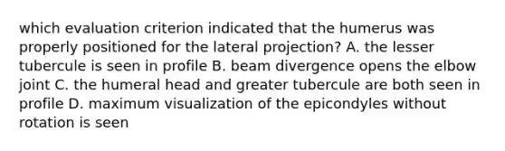 which evaluation criterion indicated that the humerus was properly positioned for the lateral projection? A. the lesser tubercule is seen in profile B. beam divergence opens the elbow joint C. the humeral head and greater tubercule are both seen in profile D. maximum visualization of the epicondyles without rotation is seen