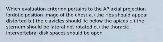 Which evaluation criterion pertains to the AP axial projection lordotic position image of the chest a.) the ribs should appear distorted b.) the clavicles should lie below the apices c.) the sternum should be lateral not rotated d.) the thoracic intervertebral disk spaces should be open