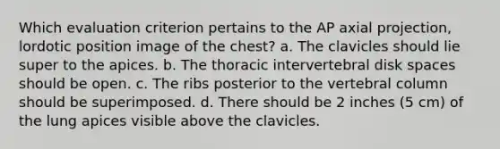 Which evaluation criterion pertains to the AP axial projection, lordotic position image of the chest? a. The clavicles should lie super to the apices. b. The thoracic intervertebral disk spaces should be open. c. The ribs posterior to the vertebral column should be superimposed. d. There should be 2 inches (5 cm) of the lung apices visible above the clavicles.