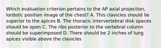 Which evaluation criterion pertains to the AP axial projection, lordotic position image of the chest? A. This clavicles should lie superior to the apices B. The thoracic intervertebral disk spaces should be open C. The ribs posterior to the vertebral column should be superimposed D. There should be 2 inches of lung apices visible above the clavicles