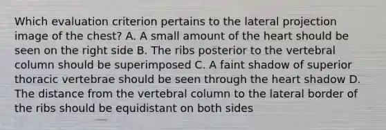 Which evaluation criterion pertains to the lateral projection image of the chest? A. A small amount of the heart should be seen on the right side B. The ribs posterior to the vertebral column should be superimposed C. A faint shadow of superior thoracic vertebrae should be seen through the heart shadow D. The distance from the vertebral column to the lateral border of the ribs should be equidistant on both sides