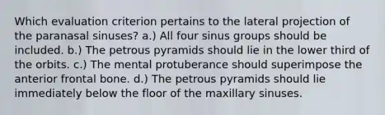 Which evaluation criterion pertains to the lateral projection of the paranasal sinuses? a.) All four sinus groups should be included. b.) The petrous pyramids should lie in the lower third of the orbits. c.) The mental protuberance should superimpose the anterior frontal bone. d.) The petrous pyramids should lie immediately below the floor of the maxillary sinuses.