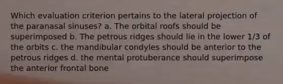 Which evaluation criterion pertains to the lateral projection of the paranasal sinuses? a. The orbital roofs should be superimposed b. The petrous ridges should lie in the lower 1/3 of the orbits c. the mandibular condyles should be anterior to the petrous ridges d. the mental protuberance should superimpose the anterior frontal bone