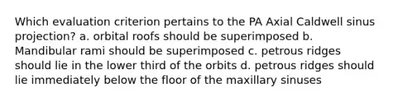 Which evaluation criterion pertains to the PA Axial Caldwell sinus projection? a. orbital roofs should be superimposed b. Mandibular rami should be superimposed c. petrous ridges should lie in the lower third of the orbits d. petrous ridges should lie immediately below the floor of the maxillary sinuses