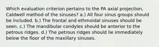 Which evaluation criterion pertains to the PA axial projection, Caldwell method of the sinuses? a.) All four sinus groups should be included. b.) The frontal and ethmoidal sinuses should be seen. c.) The mandibular condyles should be anterior to the petrous ridges. d.) The petrous ridges should lie immediately below the floor of the maxillary sinuses.