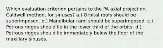 Which evaluation criterion pertains to the PA axial projection, Caldwell method, for sinuses? a.) Orbital roofs should be superimposed. b.) Mandibular rami should be superimposed. c.) Petrous ridges should lie in the lower third of the orbits. d.) Petrous ridges should lie immediately below the floor of the maxillary sinuses.