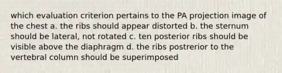 which evaluation criterion pertains to the PA projection image of the chest a. the ribs should appear distorted b. the sternum should be lateral, not rotated c. ten posterior ribs should be visible above the diaphragm d. the ribs postrerior to the vertebral column should be superimposed