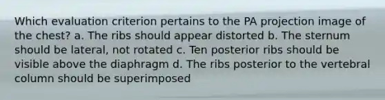 Which evaluation criterion pertains to the PA projection image of the chest? a. The ribs should appear distorted b. The sternum should be lateral, not rotated c. Ten posterior ribs should be visible above the diaphragm d. The ribs posterior to the vertebral column should be superimposed