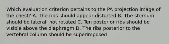 Which evaluation criterion pertains to the PA projection image of the chest? A. The ribs should appear distorted B. The sternum should be lateral, not rotated C. Ten posterior ribs should be visible above the diaphragm D. The ribs posterior to the vertebral column should be superimposed