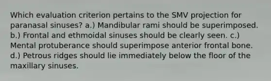 Which evaluation criterion pertains to the SMV projection for paranasal sinuses? a.) Mandibular rami should be superimposed. b.) Frontal and ethmoidal sinuses should be clearly seen. c.) Mental protuberance should superimpose anterior frontal bone. d.) Petrous ridges should lie immediately below the floor of the maxillary sinuses.