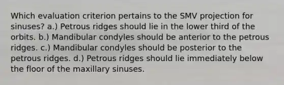 Which evaluation criterion pertains to the SMV projection for sinuses? a.) Petrous ridges should lie in the lower third of the orbits. b.) Mandibular condyles should be anterior to the petrous ridges. c.) Mandibular condyles should be posterior to the petrous ridges. d.) Petrous ridges should lie immediately below the floor of the maxillary sinuses.