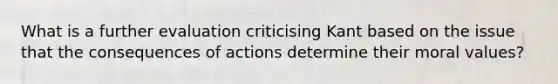 What is a further evaluation criticising Kant based on the issue that the consequences of actions determine their moral values?