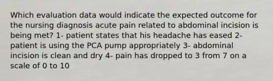 Which evaluation data would indicate the expected outcome for the nursing diagnosis acute pain related to abdominal incision is being met? 1- patient states that his headache has eased 2- patient is using the PCA pump appropriately 3- abdominal incision is clean and dry 4- pain has dropped to 3 from 7 on a scale of 0 to 10