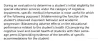 During an evaluation to determine a student's initial eligibility for special education services under the category of cognitive impairment, specific medical information is most useful for which of the following purposes? (A)determining the function of the student's observed classroom behavior and academic progression (B)assessing adverse effects on the educational performance related to the student's health (C)comparing the cognitive level and overall health of students with their same-age peers (D)providing evidence of the benefits of specific accommodations for the student