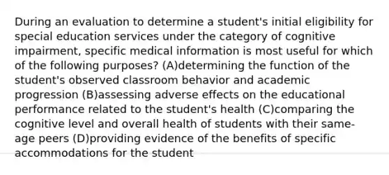 During an evaluation to determine a student's initial eligibility for special education services under the category of cognitive impairment, specific medical information is most useful for which of the following purposes? (A)determining the function of the student's observed classroom behavior and academic progression (B)assessing adverse effects on the educational performance related to the student's health (C)comparing the cognitive level and overall health of students with their same-age peers (D)providing evidence of the benefits of specific accommodations for the student