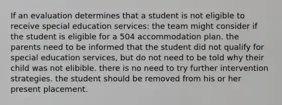 If an evaluation determines that a student is not eligible to receive special education services: the team might consider if the student is eligible for a 504 accommodation plan. the parents need to be informed that the student did not qualify for special education services, but do not need to be told why their child was not elibible. there is no need to try further intervention strategies. the student should be removed from his or her present placement.