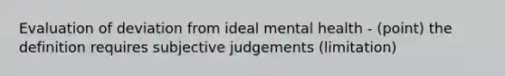 Evaluation of deviation from ideal mental health - (point) the definition requires subjective judgements (limitation)