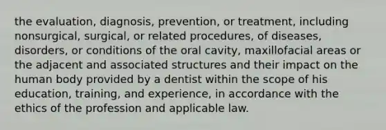 the evaluation, diagnosis, prevention, or treatment, including nonsurgical, surgical, or related procedures, of diseases, disorders, or conditions of the oral cavity, maxillofacial areas or the adjacent and associated structures and their impact on the human body provided by a dentist within the scope of his education, training, and experience, in accordance with the ethics of the profession and applicable law.