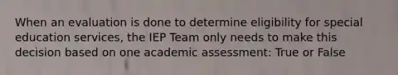 When an evaluation is done to determine eligibility for special education services, the IEP Team only needs to make this decision based on one academic assessment: True or False