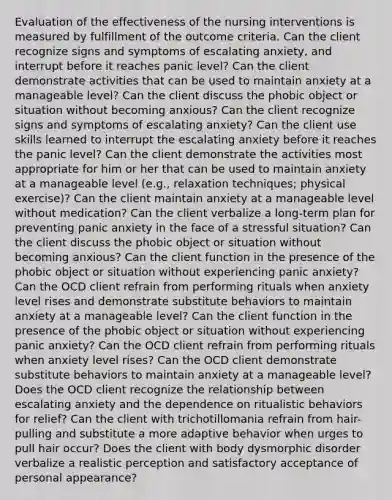 Evaluation of the effectiveness of the nursing interventions is measured by fulfillment of the outcome criteria. Can the client recognize signs and symptoms of escalating anxiety, and interrupt before it reaches panic level? Can the client demonstrate activities that can be used to maintain anxiety at a manageable level? Can the client discuss the phobic object or situation without becoming anxious? Can the client recognize signs and symptoms of escalating anxiety? Can the client use skills learned to interrupt the escalating anxiety before it reaches the panic level? Can the client demonstrate the activities most appropriate for him or her that can be used to maintain anxiety at a manageable level (e.g., relaxation techniques; physical exercise)? Can the client maintain anxiety at a manageable level without medication? Can the client verbalize a long-term plan for preventing panic anxiety in the face of a stressful situation? Can the client discuss the phobic object or situation without becoming anxious? Can the client function in the presence of the phobic object or situation without experiencing panic anxiety? Can the OCD client refrain from performing rituals when anxiety level rises and demonstrate substitute behaviors to maintain anxiety at a manageable level? Can the client function in the presence of the phobic object or situation without experiencing panic anxiety? Can the OCD client refrain from performing rituals when anxiety level rises? Can the OCD client demonstrate substitute behaviors to maintain anxiety at a manageable level? Does the OCD client recognize the relationship between escalating anxiety and the dependence on ritualistic behaviors for relief? Can the client with trichotillomania refrain from hair-pulling and substitute a more adaptive behavior when urges to pull hair occur? Does the client with body dysmorphic disorder verbalize a realistic perception and satisfactory acceptance of personal appearance?